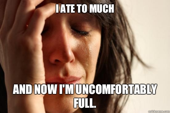 I ate to much And now I'm uncomfortably full.  First World Problems