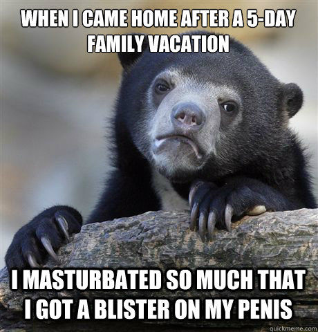 When I came home after a 5-day family vacation I masturbated so much that I got a blister on my penis  Confession Bear