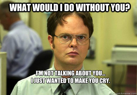 What would I do without you? I'm not talking about you... 
I just wanted to make you cry. - What would I do without you? I'm not talking about you... 
I just wanted to make you cry.  Schrute