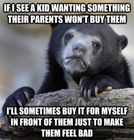 If I see a kid wanting something their parents won't buy them I'll sometimes buy it for myself in front of them just to make them feel bad  Confession Bear