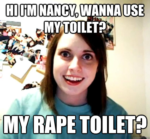 Hi I'm Nancy, wanna use my Toilet? My rape toilet?  Overly Attached Girlfriend