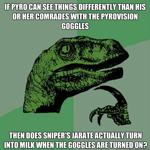 If pyro can see things differently than his or her comrades with the pyrovision goggles then does sniper's jarate actually turn into milk when the goggles are turned on? - If pyro can see things differently than his or her comrades with the pyrovision goggles then does sniper's jarate actually turn into milk when the goggles are turned on?  Philosoraptor