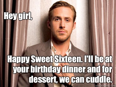Hey girl, Happy Sweet Sixteen. I'll be at your birthday dinner and for dessert, we can cuddle.  