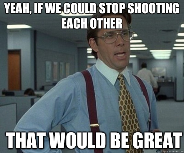 Yeah, if we could stop shooting each other THAT WOULD BE GREAT  that would be great