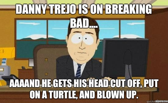 danny Trejo is on breaking bad.... AAAAND He gets his head cut off, put on a turtle, and blown up.  aaaand its gone