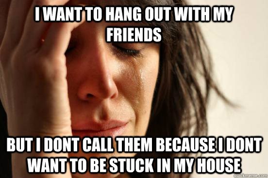I want to hang out with my friends but i dont call them because i dont want to be stuck in my house  First World Problems