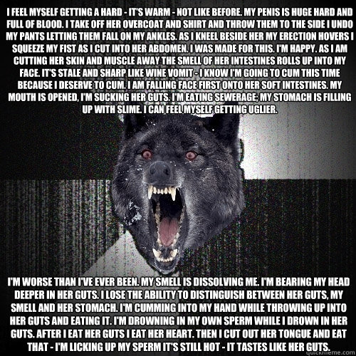 I feel myself getting a hard - it's warm - not like before. My penis is huge hard and full of blood. I take off her overcoat and shirt and throw them to the side I undo my pants letting them fall on my ankles. As I kneel beside her my erection hovers I sq  Insanity Wolf