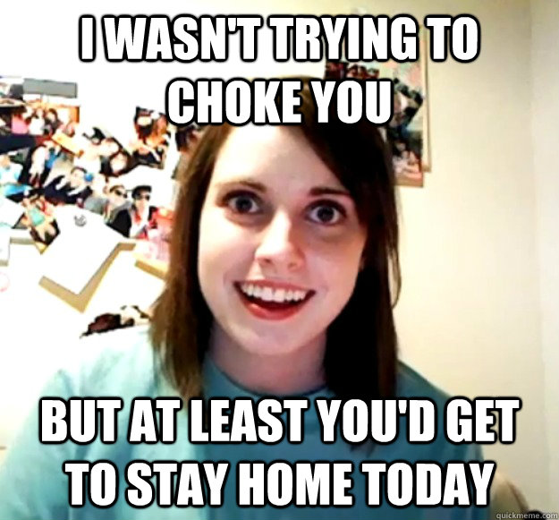 I wasn't trying to choke you But at least you'd get to stay home today  Overly Attached Girlfriend
