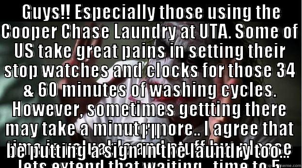  GUYS!! ESPECIALLY THOSE USING THE COOPER CHASE LAUNDRY AT UTA. SOME OF US TAKE GREAT PAINS IN SETTING THEIR STOP WATCHES AND CLOCKS FOR THOSE 34 & 60 MINUTES OF WASHING CYCLES. HOWEVER, SOMETIMES GETTTING THERE MAY TAKE A MINUTE MORE.. I AGREE THAT TIME   I'LL BE PUTTING A SIGN IN THE LAUNDRY TOO...  Joker Mind Loss