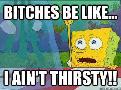 Bitches be like... I ain't thirsty!!  thirsty spongebob