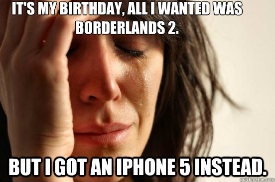 It's My Birthday, All I wanted was Borderlands 2. but I got an Iphone 5 instead.  First World Problems