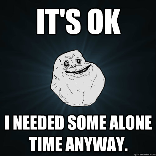 It's ok  I needed some alone time anyway. - It's ok  I needed some alone time anyway.  Forever Alone