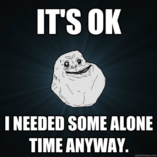 It's ok  I needed some alone time anyway.  Forever Alone