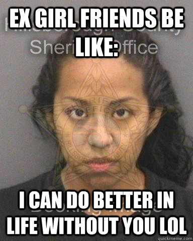 ex girl friends be like: I can do better in life without you lol  the ex gf lol