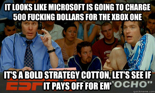 It looks like microsoft is going to charge 500 fucking dollars for the xbox one It's a bold strategy cotton, let's see if it pays off for em' - It looks like microsoft is going to charge 500 fucking dollars for the xbox one It's a bold strategy cotton, let's see if it pays off for em'  Dodgeball
