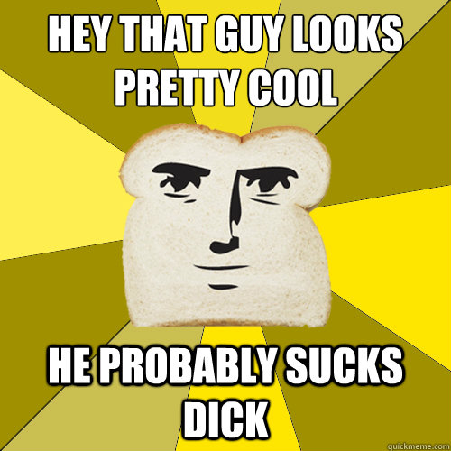 hey that guy looks pretty cool he probably sucks dick  Breadfriend