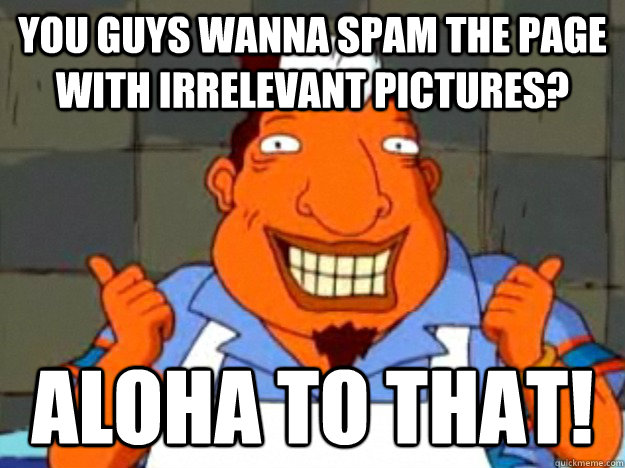 You guys wanna spam the page with irrelevant pictures? aloha to that!  Bad Advice Tito