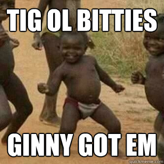 tig ol bitties ginny got em  Its friday niggas