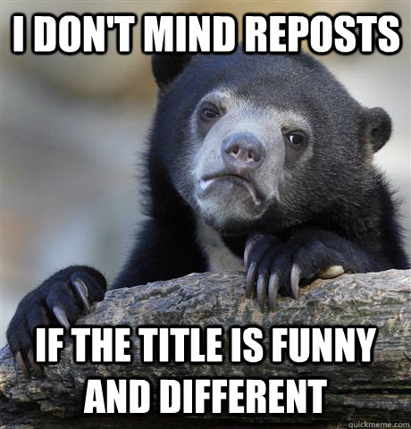 I don't mind reposts if the title is funny and different  Confession Bear