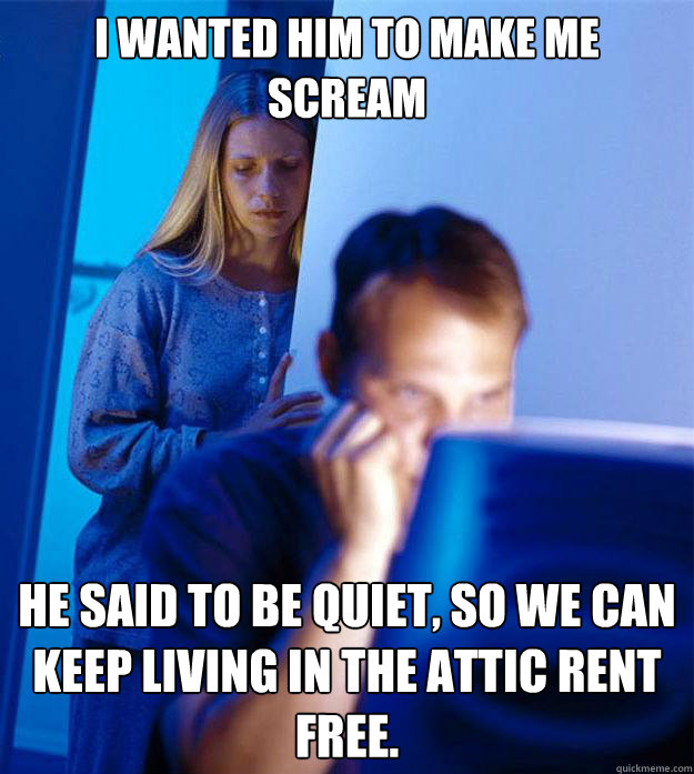 I wanted him to make me scream he said to be quiet, so we can keep living in the attic rent free.  Redditors Wife