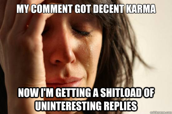 My comment got decent karma now i'm getting a shitload of  uninteresting replies  First World Problems