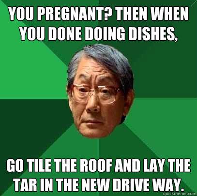 You pregnant? Then when you done doing dishes, go tile the roof and lay the tar in the new drive way.  High Expectations Asian Father