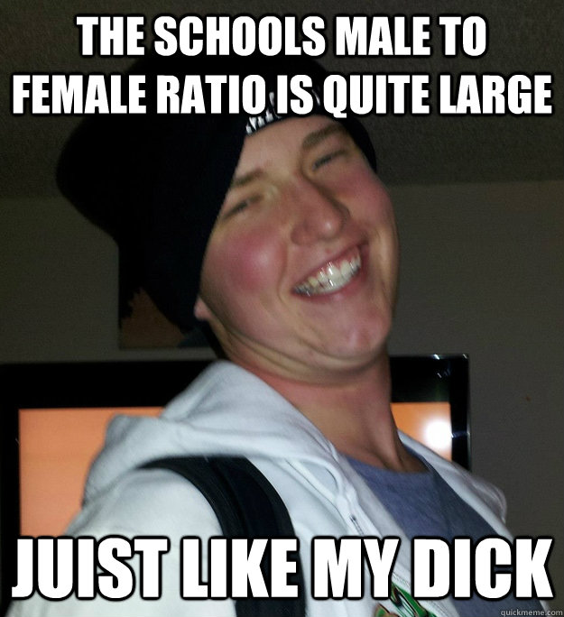 THe schools male to female ratio is quite large juist like my dick  
