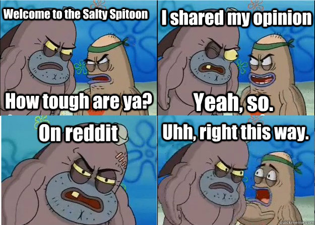 Welcome to the Salty Spitoon How tough are ya? I shared my opinion Yeah, so. On reddit Uhh, right this way.  