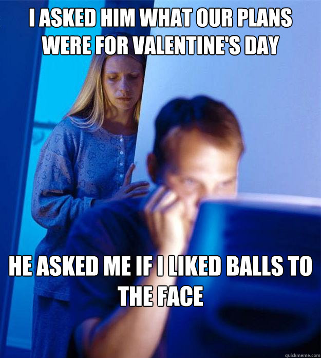i asked him what our plans were for valentine's day he asked me if i liked balls to the face  Redditors Wife