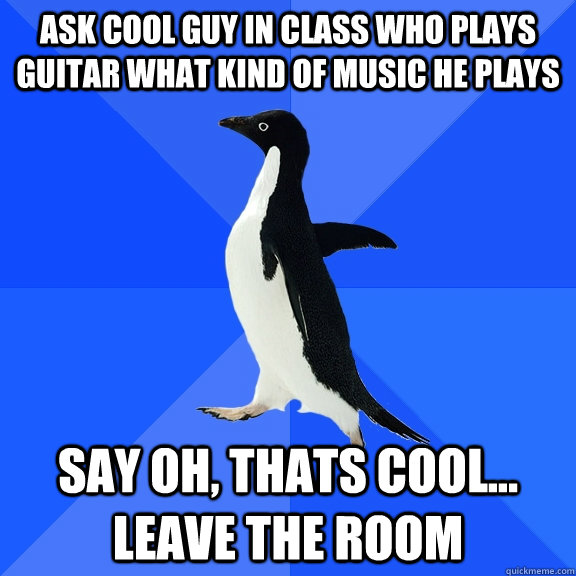 Ask Cool Guy In Class Who Plays Guitar What Kind Of Music he plays  say oh, thats cool... leave the room  Socially Awkward Penguin