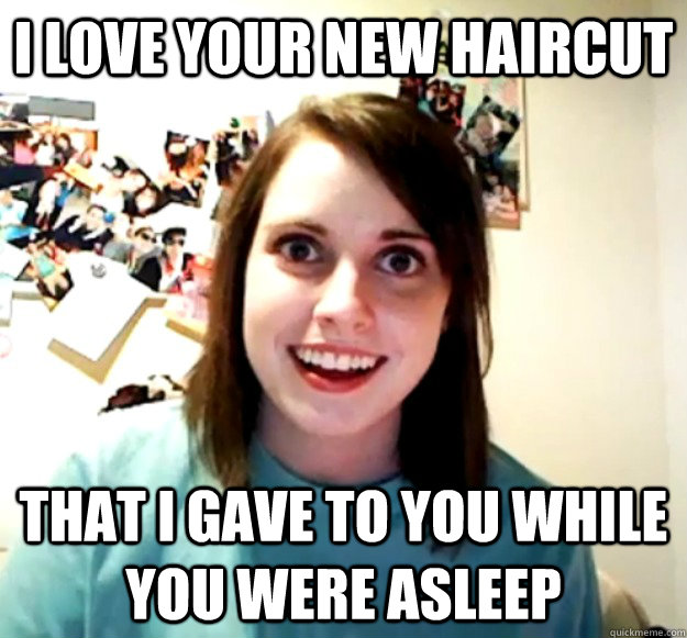 I love your new haircut that i gave to you while you were asleep  Overly Attached Girlfriend