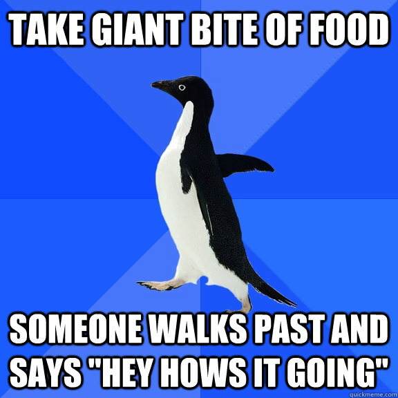 take giant bite of food someone walks past and says 