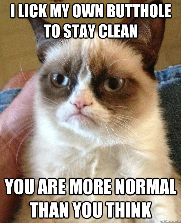 I lick my own butthole to stay clean you are more normal than you think  Grumpy Cat