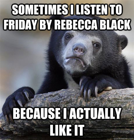 Sometimes I listen to friday by rebecca black because i actually like it  Confession Bear