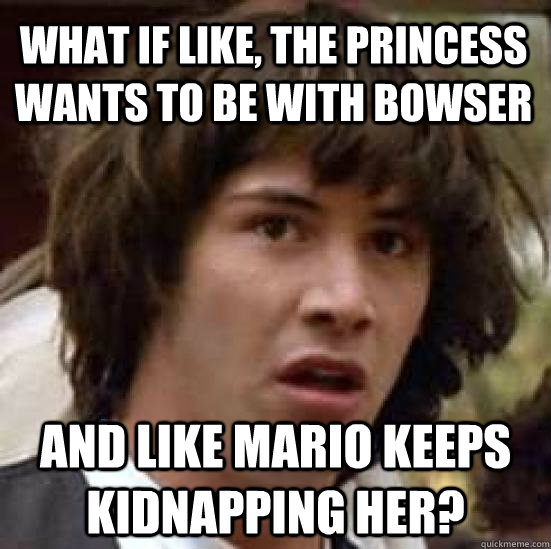 What if like, the princess wants to be with Bowser and like Mario keeps kidnapping her?  conspiracy keanu