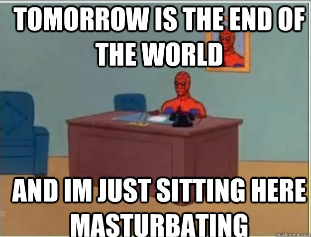 tomorrow is the end of the world and im just sitting here masturbating  