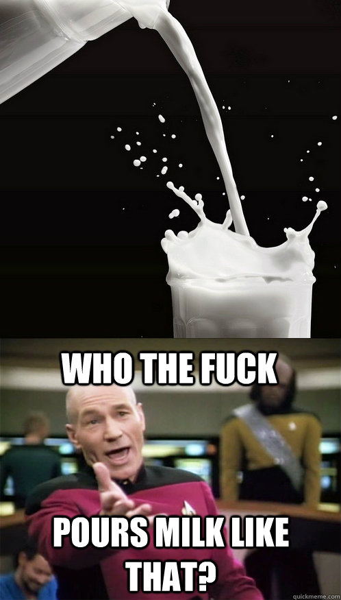 Who the fuck  Pours milk like that?  Picard