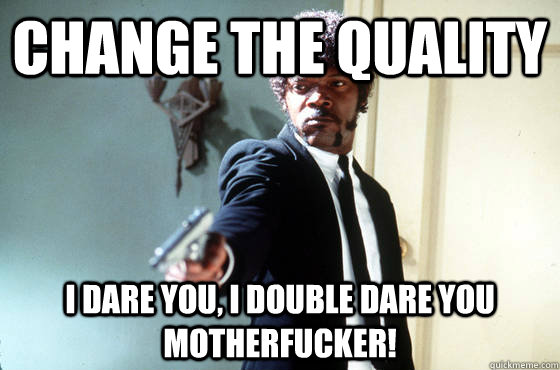 Change the quality i dare you, i double dare you motherfucker!  I Double Dare You