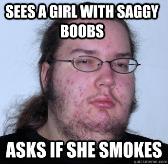 Sees a girl with saggy boobs asks if she smokes  neckbeard
