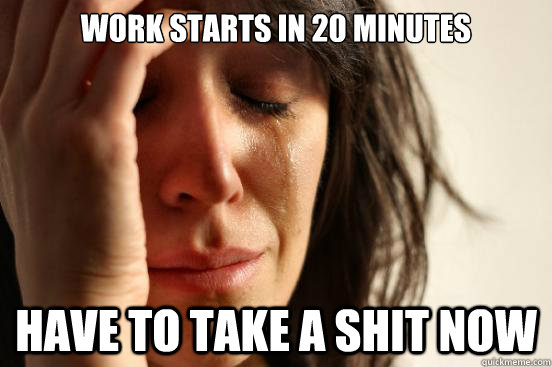 work starts in 20 minutes Have to take a shit now  First World Problems