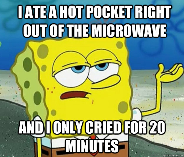 I ate a hot pocket right out of the microwave And I only cried for 20 minutes  How tough am I