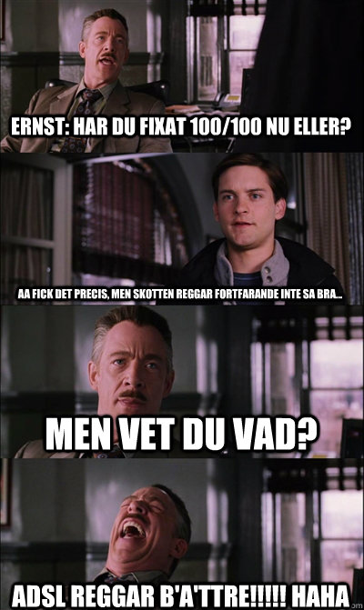 Ernst: Har du fixat 100/100 nu eller? Aa fick det precis, men skotten reggar fortfarande inte sa bra... Men vet du vad? ADSL REGGAR B'A'TTRE!!!!! HAHA - Ernst: Har du fixat 100/100 nu eller? Aa fick det precis, men skotten reggar fortfarande inte sa bra... Men vet du vad? ADSL REGGAR B'A'TTRE!!!!! HAHA  JJ Jameson