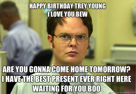 HAPPY BIRTHDAY TREY YOUNG                                                    I LOVE YOU BEW ARE YOU GONNA COME HOME TOMORROW?      I HAVE THE BEST PRESENT EVER RIGHT HERE WAITING FOR YOU BOO  Schrute
