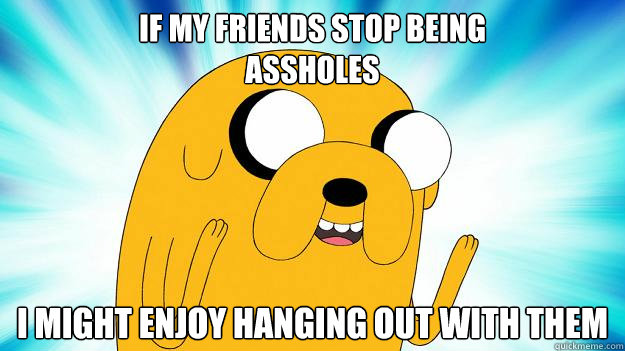 If my friends stop being 
assholes I might enjoy hanging out with them - If my friends stop being 
assholes I might enjoy hanging out with them  Jake The Dog
