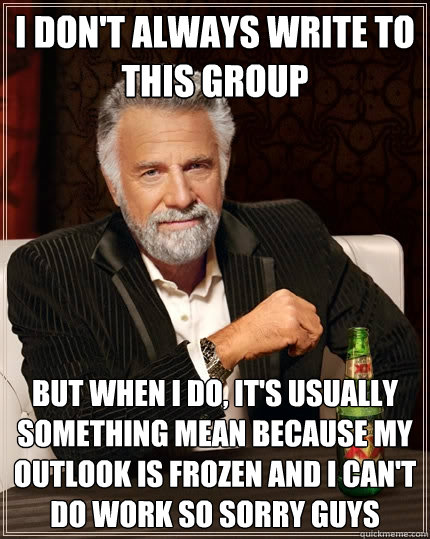 I don't always write to this group But when I do, it's usually something mean because my Outlook is frozen and I can't do work so sorry guys  The Most Interesting Man In The World