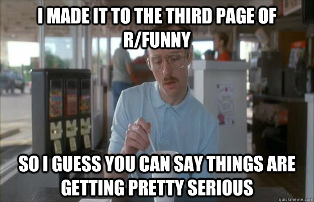 i made it to the third page of r/funny So I guess you can say things are getting pretty serious  Things are getting pretty serious