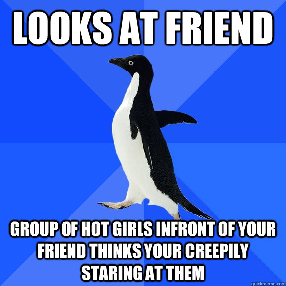 Looks at friend GROUP OF HOT GIRLS INFRONT OF YOUR FRIEND THINKS YOUR CREEPILY STARING AT THEM  Socially Awkward Penguin