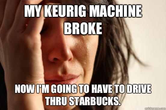 My Keurig machine broke Now I'm going to have to drive thru Starbucks.   First World Problems