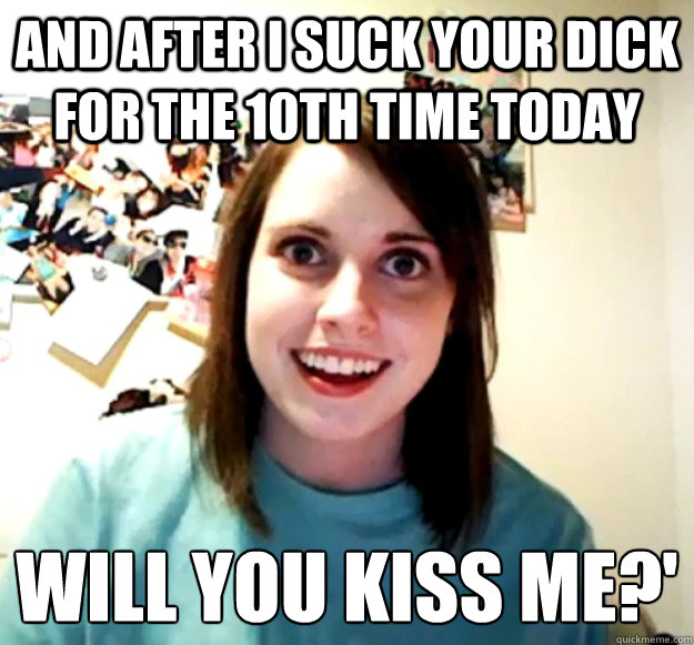 and after i suck your dick for the 10th time today will you kiss me?'
  Overly Attached Girlfriend