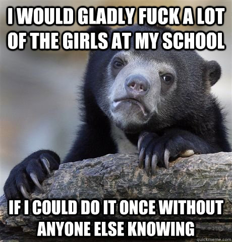 I would gladly fuck a lot of the girls at my school if i could do it once without anyone else knowing   Confession Bear